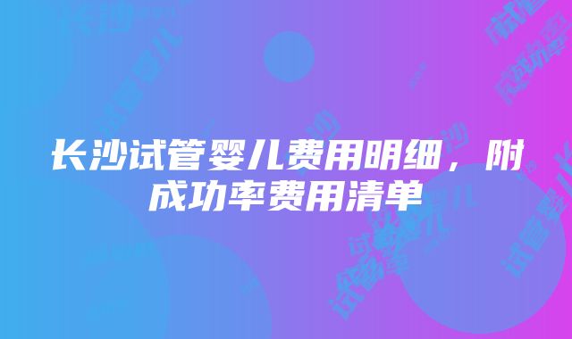 长沙试管婴儿费用明细，附成功率费用清单