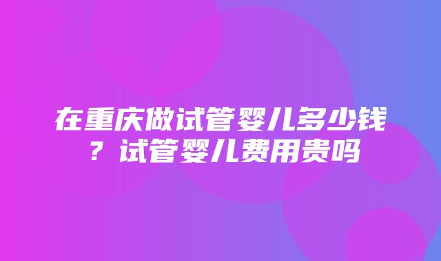 在重庆做试管婴儿多少钱？试管婴儿费用贵吗