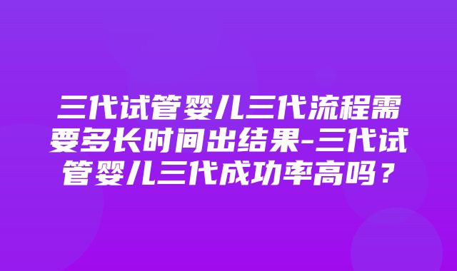 三代试管婴儿三代流程需要多长时间出结果-三代试管婴儿三代成功率高吗？