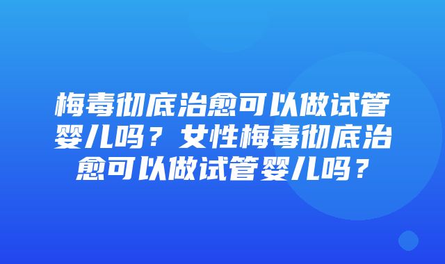 梅毒彻底治愈可以做试管婴儿吗？女性梅毒彻底治愈可以做试管婴儿吗？