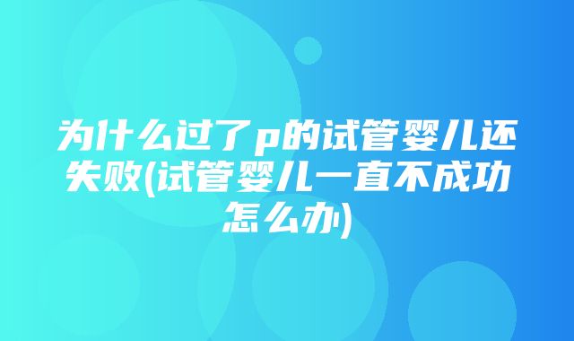 为什么过了p的试管婴儿还失败(试管婴儿一直不成功怎么办)