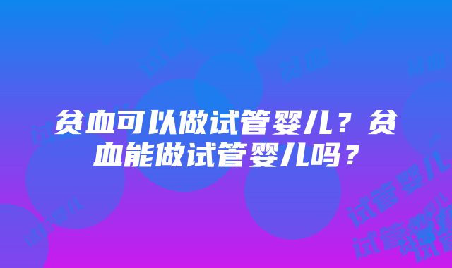 贫血可以做试管婴儿？贫血能做试管婴儿吗？