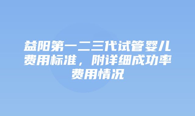 益阳第一二三代试管婴儿费用标准，附详细成功率费用情况