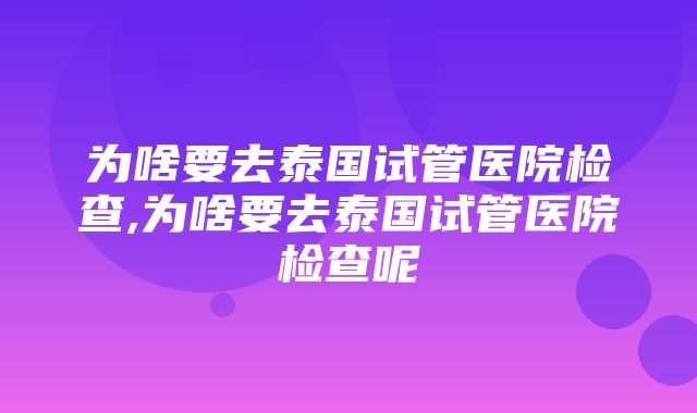 为啥要去泰国试管医院检查,为啥要去泰国试管医院检查呢