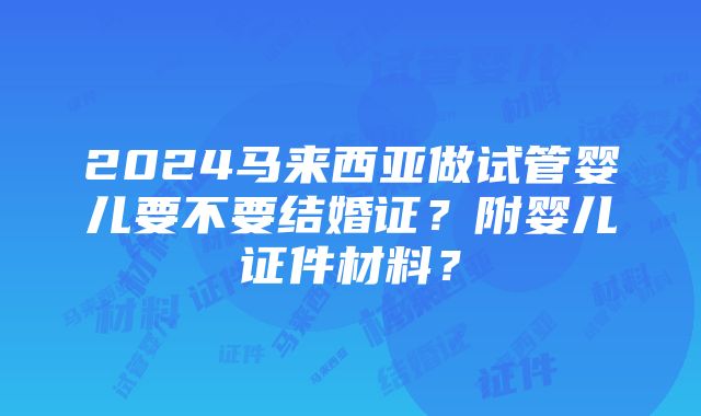 2024马来西亚做试管婴儿要不要结婚证？附婴儿证件材料？