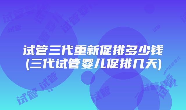 试管三代重新促排多少钱(三代试管婴儿促排几天)