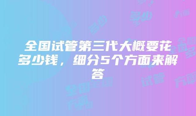 全国试管第三代大概要花多少钱，细分5个方面来解答