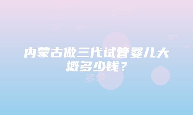 内蒙古做三代试管婴儿大概多少钱？