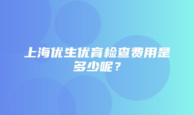 上海优生优育检查费用是多少呢？