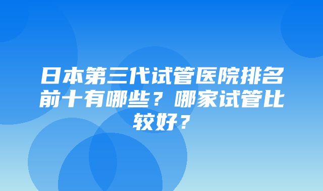 日本第三代试管医院排名前十有哪些？哪家试管比较好？