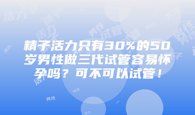 精子活力只有30%的50岁男性做三代试管容易怀孕吗？可不可以试管！