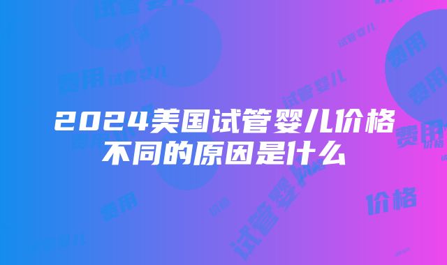 2024美国试管婴儿价格不同的原因是什么