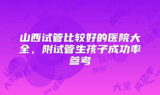 山西试管比较好的医院大全，附试管生孩子成功率参考