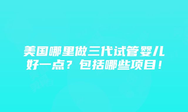 美国哪里做三代试管婴儿好一点？包括哪些项目！