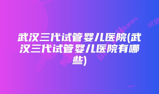 武汉三代试管婴儿医院(武汉三代试管婴儿医院有哪些)