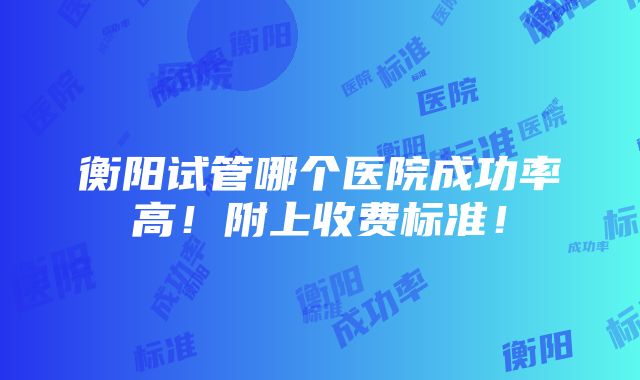 衡阳试管哪个医院成功率高！附上收费标准！