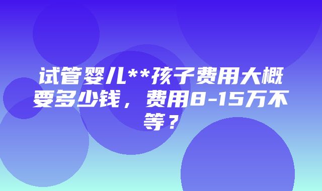 试管婴儿**孩子费用大概要多少钱，费用8-15万不等？