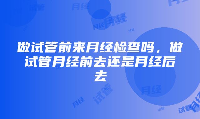 做试管前来月经检查吗，做试管月经前去还是月经后去