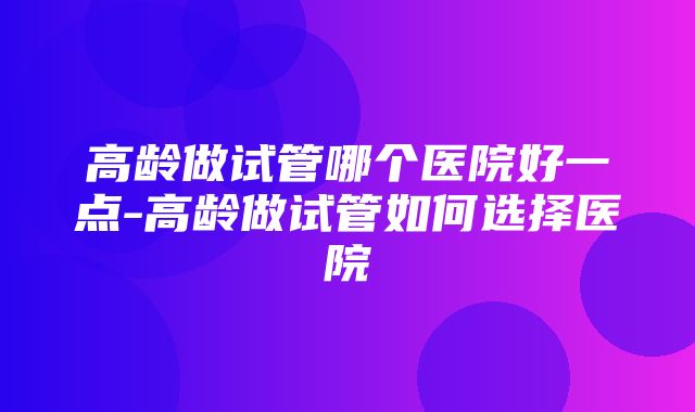 高龄做试管哪个医院好一点-高龄做试管如何选择医院