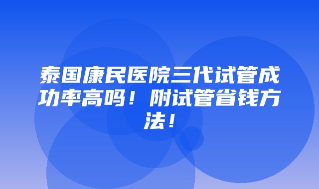 泰国康民医院三代试管成功率高吗！附试管省钱方法！