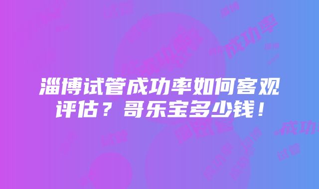 淄博试管成功率如何客观评估？哥乐宝多少钱！