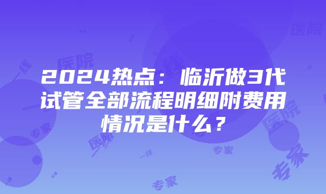 2024热点：临沂做3代试管全部流程明细附费用情况是什么？