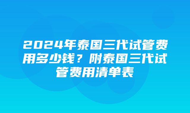 2024年泰国三代试管费用多少钱？附泰国三代试管费用清单表