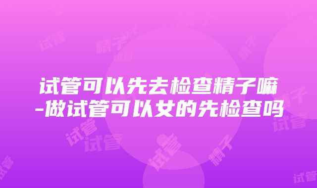 试管可以先去检查精子嘛-做试管可以女的先检查吗