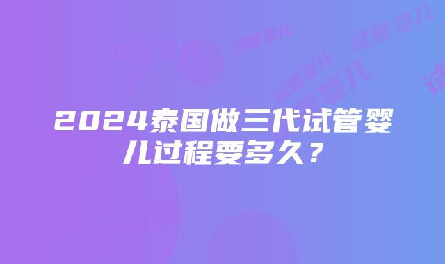 2024泰国做三代试管婴儿过程要多久？