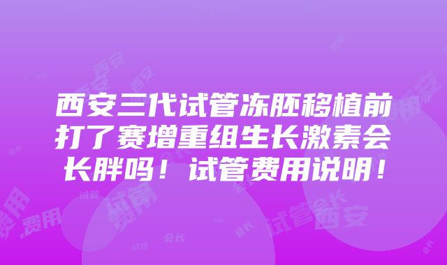 西安三代试管冻胚移植前打了赛增重组生长激素会长胖吗！试管费用说明！