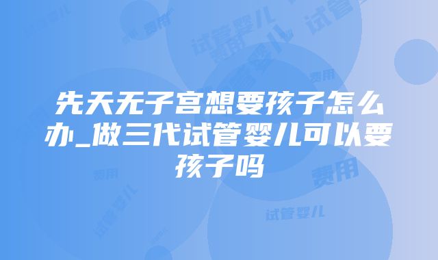 先天无子宫想要孩子怎么办_做三代试管婴儿可以要孩子吗