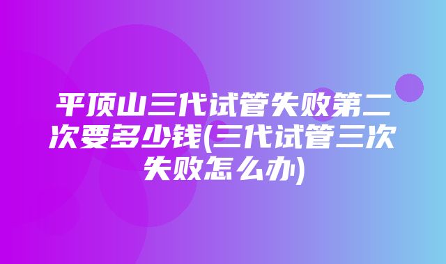 平顶山三代试管失败第二次要多少钱(三代试管三次失败怎么办)