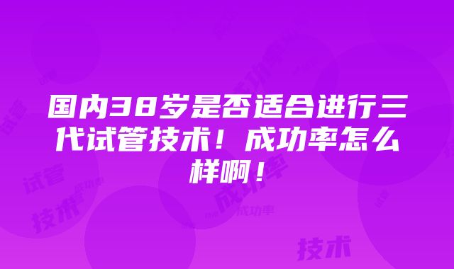 国内38岁是否适合进行三代试管技术！成功率怎么样啊！