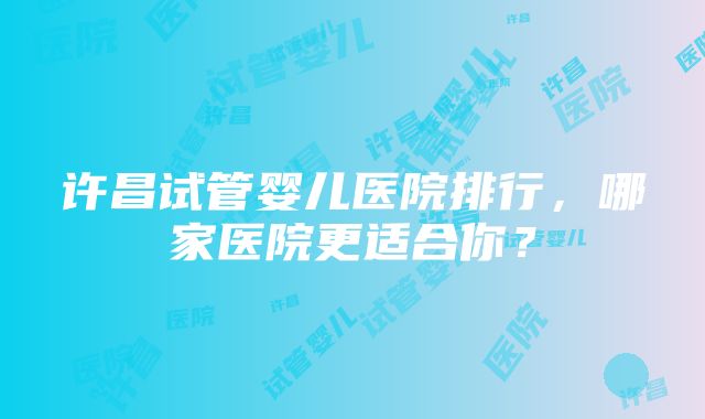 许昌试管婴儿医院排行，哪家医院更适合你？