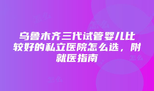 乌鲁木齐三代试管婴儿比较好的私立医院怎么选，附就医指南