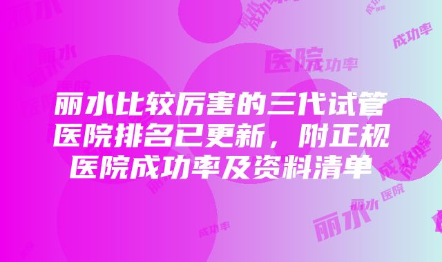 丽水比较厉害的三代试管医院排名已更新，附正规医院成功率及资料清单