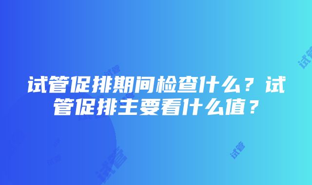 试管促排期间检查什么？试管促排主要看什么值？