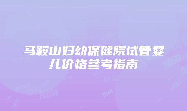 马鞍山妇幼保健院试管婴儿价格参考指南