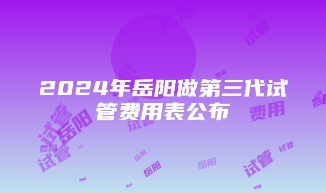 2024年岳阳做第三代试管费用表公布