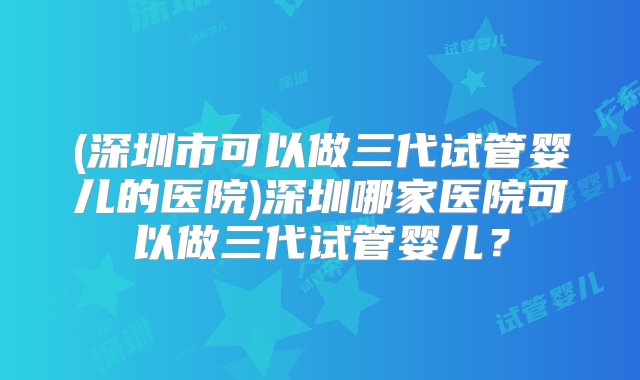 (深圳市可以做三代试管婴儿的医院)深圳哪家医院可以做三代试管婴儿？