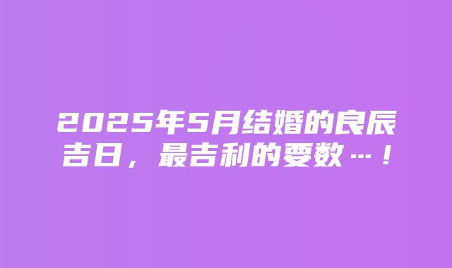 2025年5月结婚的良辰吉日，最吉利的要数…！