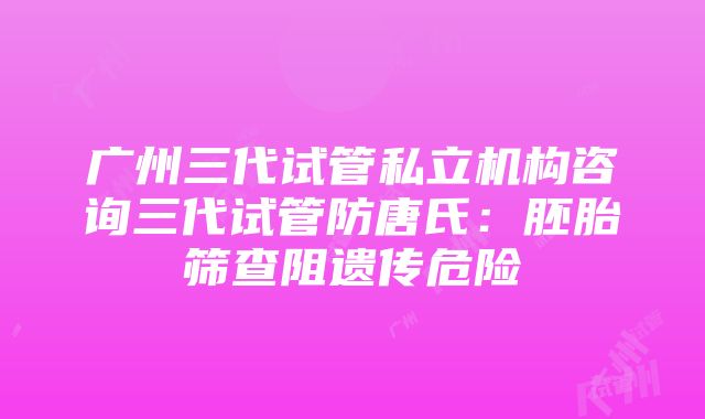 广州三代试管私立机构咨询三代试管防唐氏：胚胎筛查阻遗传危险