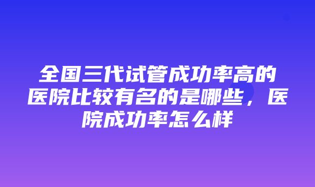 全国三代试管成功率高的医院比较有名的是哪些，医院成功率怎么样