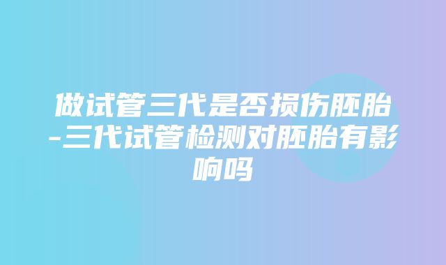 做试管三代是否损伤胚胎-三代试管检测对胚胎有影响吗