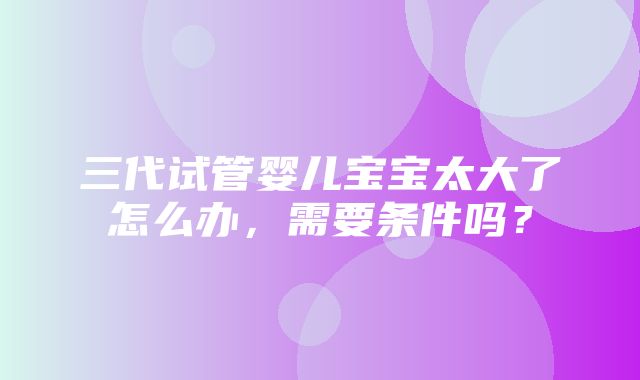 三代试管婴儿宝宝太大了怎么办，需要条件吗？