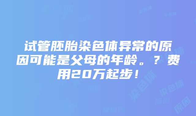 试管胚胎染色体异常的原因可能是父母的年龄。？费用20万起步！