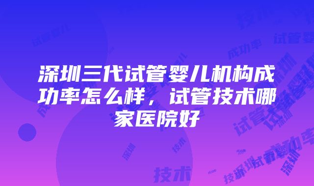 深圳三代试管婴儿机构成功率怎么样，试管技术哪家医院好