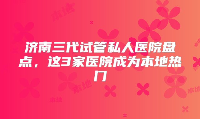 济南三代试管私人医院盘点，这3家医院成为本地热门