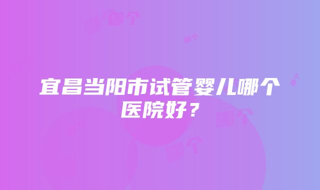 宜昌当阳市试管婴儿哪个医院好？