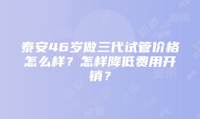 泰安46岁做三代试管价格怎么样？怎样降低费用开销？